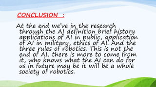 CONCLUSION :
At the end we’ve in the research
through the AI definition brief history
applications of AI in public, application
of AI in military, ethics of AI. And the
three rules of robotics. This is not the
end of AI, there is more to come from
it, who knows what the AI can do for
us in future may be it will be a whole
society of robotics.
 