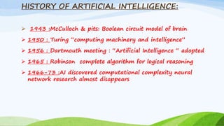 HISTORY OF ARTIFICIAL INTELLIGENCE:
 1943 :McCulloch & pits: Boolean circuit model of brain
 1950 : Turing “computing machinery and intelligence”
 1956 : Dartmouth meeting : “Artificial Intelligence “ adopted
 1965 : Robinson complete algorithm for logical reasoning
 1966-73 :AI discovered computational complexity neural
network research almost disappears
 