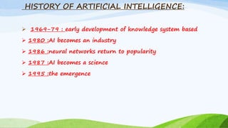 HISTORY OF ARTIFICIAL INTELLIGENCE:
 1969-79 : early development of knowledge system based
 1980 :AI becomes an industry
 1986 :neural networks return to popularity
 1987 :AI becomes a science
 1995 :the emergence
 