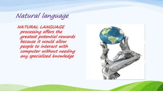 Natural language
NATURAL LANGUAGE
processing offers the
greatest potential rewards
because it would allow
people to interact with
computer without needing
any specialized knowledge
 