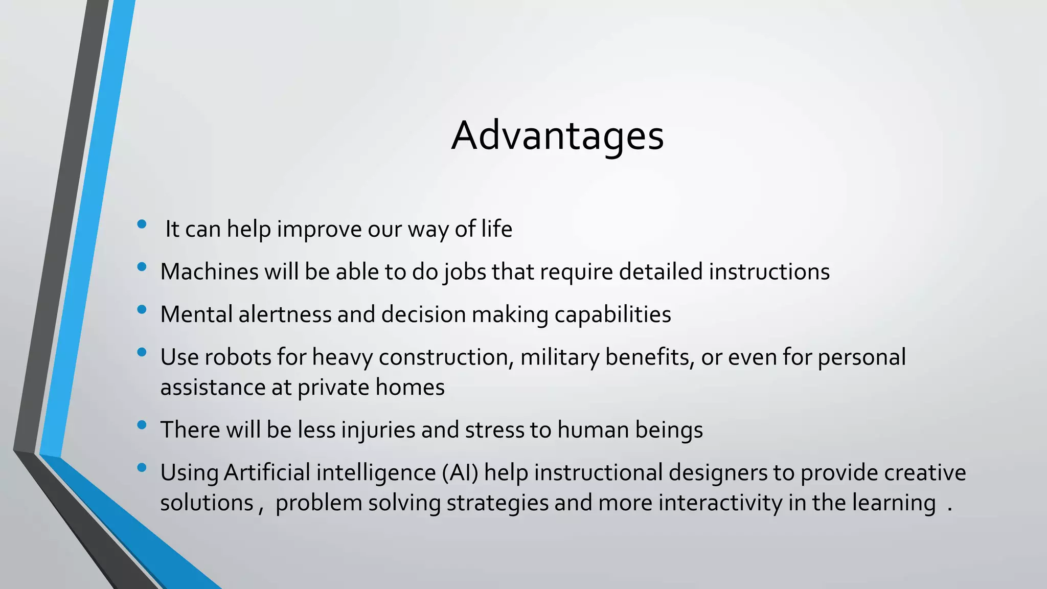 Advantages
• It can help improve our way of life
• Machines will be able to do jobs that require detailed instructions
• Mental alertness and decision making capabilities
• Use robots for heavy construction, military benefits, or even for personal
assistance at private homes
• There will be less injuries and stress to human beings
• UsingArtificial intelligence (AI) help instructional designers to provide creative
solutions , problem solving strategies and more interactivity in the learning .
 