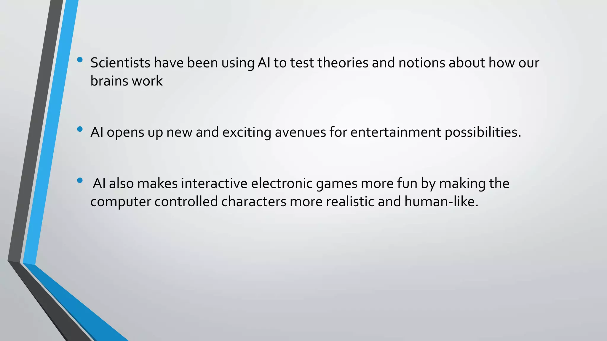 • Scientists have been using AI to test theories and notions about how our
brains work
• AI opens up new and exciting avenues for entertainment possibilities.
• AI also makes interactive electronic games more fun by making the
computer controlled characters more realistic and human-like.
 