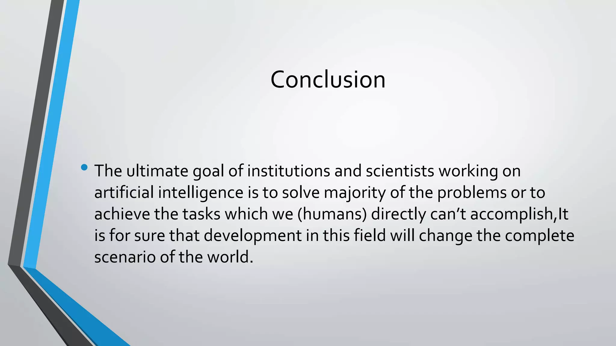 Conclusion
• The ultimate goal of institutions and scientists working on
artificial intelligence is to solve majority of the problems or to
achieve the tasks which we (humans) directly can’t accomplish,It
is for sure that development in this field will change the complete
scenario of the world.
 