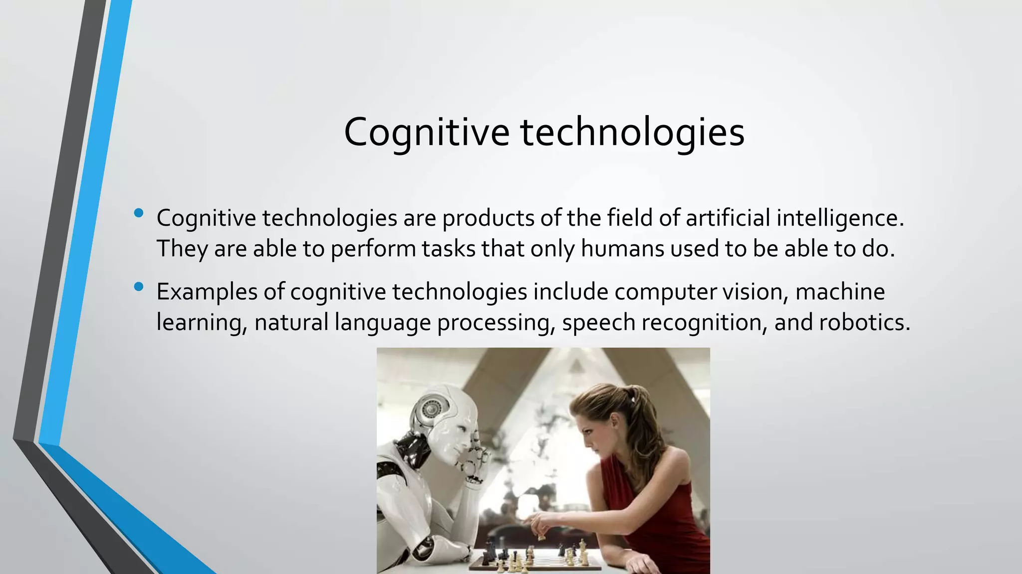 Cognitive technologies
• Cognitive technologies are products of the field of artificial intelligence.
They are able to perform tasks that only humans used to be able to do.
• Examples of cognitive technologies include computer vision, machine
learning, natural language processing, speech recognition, and robotics.
 