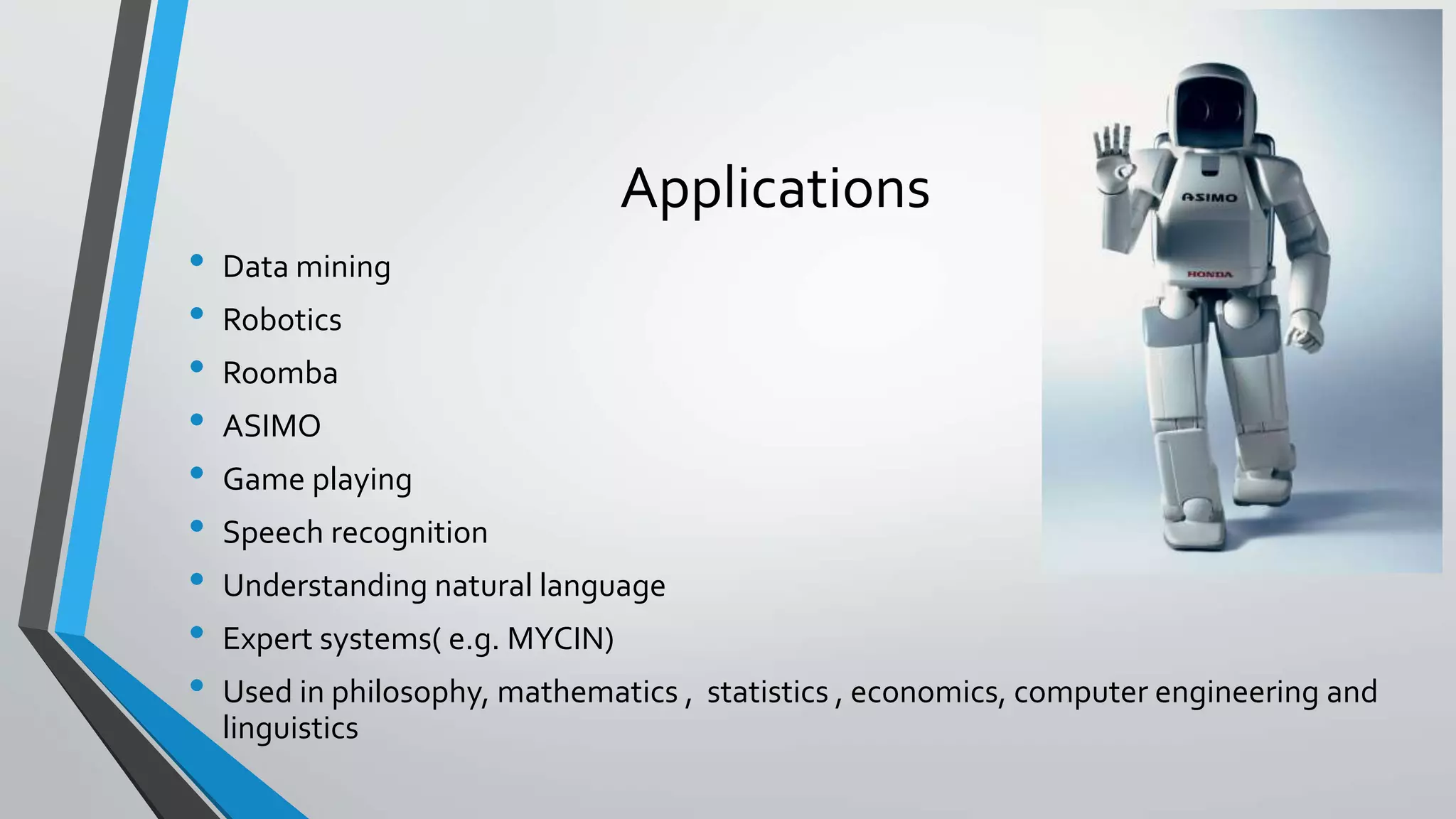 Applications
• Data mining
• Robotics
• Roomba
• ASIMO
• Game playing
• Speech recognition
• Understanding natural language
• Expert systems( e.g. MYCIN)
• Used in philosophy, mathematics , statistics , economics, computer engineering and
linguistics
 
