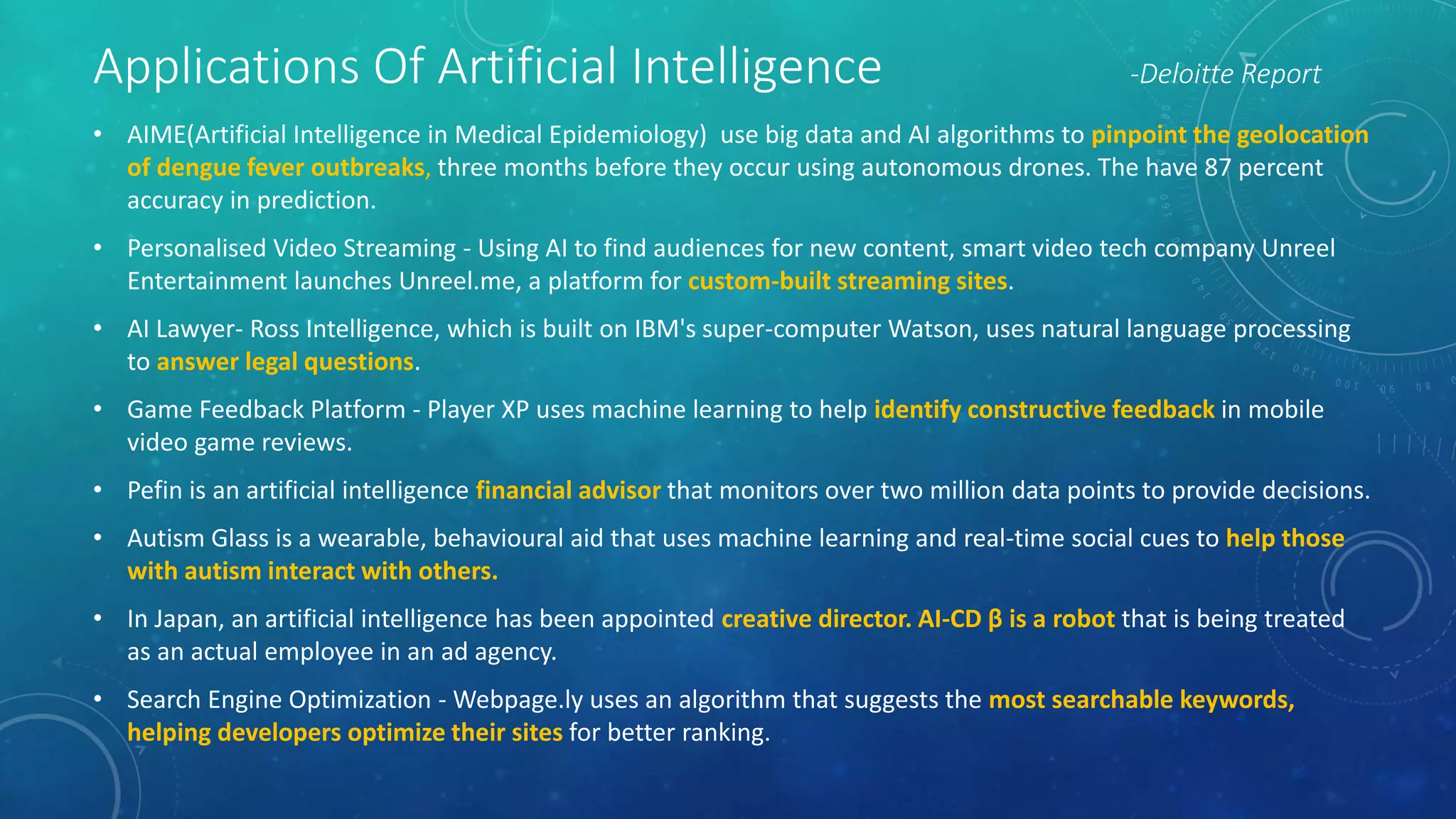 Applications Of Artificial Intelligence -Deloitte Report
• AIME(Artificial Intelligence in Medical Epidemiology) use big data and AI algorithms to pinpoint the geolocation
of dengue fever outbreaks, three months before they occur using autonomous drones. The have 87 percent
accuracy in prediction.
• Personalised Video Streaming - Using AI to find audiences for new content, smart video tech company Unreel
Entertainment launches Unreel.me, a platform for custom-built streaming sites.
• AI Lawyer- Ross Intelligence, which is built on IBM's super-computer Watson, uses natural language processing
to answer legal questions.
• Game Feedback Platform - Player XP uses machine learning to help identify constructive feedback in mobile
video game reviews.
• Pefin is an artificial intelligence financial advisor that monitors over two million data points to provide decisions.
• Autism Glass is a wearable, behavioural aid that uses machine learning and real-time social cues to help those
with autism interact with others.
• In Japan, an artificial intelligence has been appointed creative director. AI-CD β is a robot that is being treated
as an actual employee in an ad agency.
• Search Engine Optimization - Webpage.ly uses an algorithm that suggests the most searchable keywords,
helping developers optimize their sites for better ranking.
 