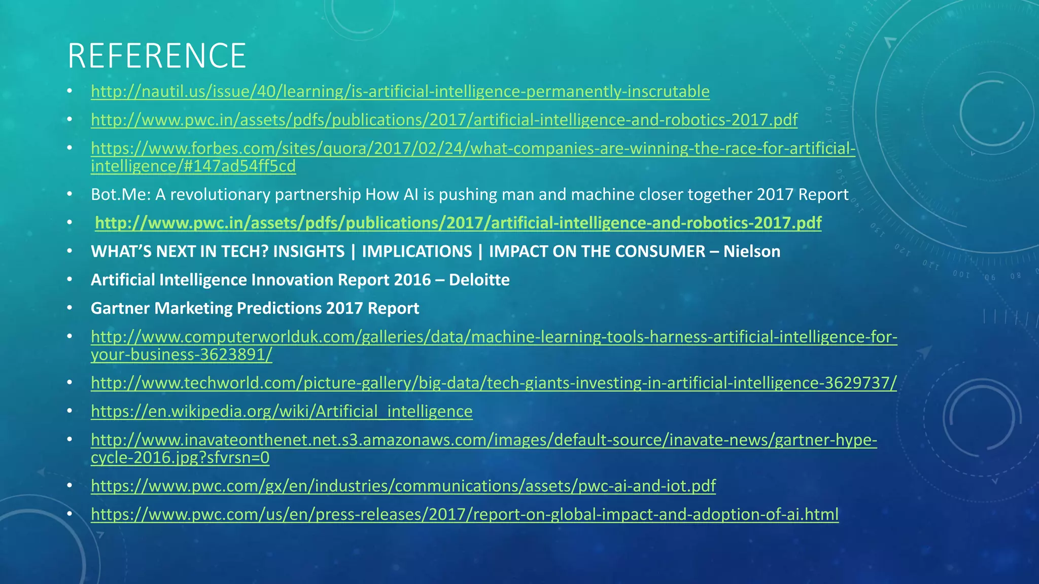 REFERENCE
• http://nautil.us/issue/40/learning/is-artificial-intelligence-permanently-inscrutable
• http://www.pwc.in/assets/pdfs/publications/2017/artificial-intelligence-and-robotics-2017.pdf
• https://www.forbes.com/sites/quora/2017/02/24/what-companies-are-winning-the-race-for-artificial-
intelligence/#147ad54ff5cd
• Bot.Me: A revolutionary partnership How AI is pushing man and machine closer together 2017 Report
• http://www.pwc.in/assets/pdfs/publications/2017/artificial-intelligence-and-robotics-2017.pdf
• WHAT’S NEXT IN TECH? INSIGHTS | IMPLICATIONS | IMPACT ON THE CONSUMER – Nielson
• Artificial Intelligence Innovation Report 2016 – Deloitte
• Gartner Marketing Predictions 2017 Report
• http://www.computerworlduk.com/galleries/data/machine-learning-tools-harness-artificial-intelligence-for-
your-business-3623891/
• http://www.techworld.com/picture-gallery/big-data/tech-giants-investing-in-artificial-intelligence-3629737/
• https://en.wikipedia.org/wiki/Artificial_intelligence
• http://www.inavateonthenet.net.s3.amazonaws.com/images/default-source/inavate-news/gartner-hype-
cycle-2016.jpg?sfvrsn=0
• https://www.pwc.com/gx/en/industries/communications/assets/pwc-ai-and-iot.pdf
• https://www.pwc.com/us/en/press-releases/2017/report-on-global-impact-and-adoption-of-ai.html
 