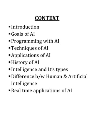 CONTEXT
Introduction
Goals of AI
Programming with AI
Techniques of AI
Applications of AI
History of AI
Intelligence and It’s types
Difference b/w Human & Artificial
Intelligence
Real time applications of AI
 