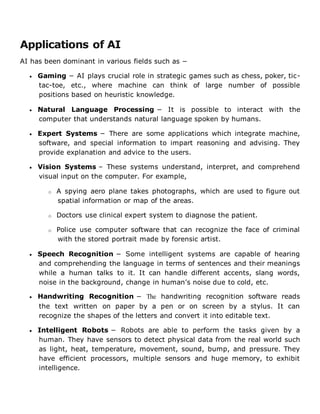 Applications of AI
AI has been dominant in various fields such as −
 Gaming − AI plays crucial role in strategic games such as chess, poker, tic-
tac-toe, etc., where machine can think of large number of possible
positions based on heuristic knowledge.
 Natural Language Processing − It is possible to interact with the
computer that understands natural language spoken by humans.
 Expert Systems − There are some applications which integrate machine,
software, and special information to impart reasoning and advising. They
provide explanation and advice to the users.
 Vision Systems – These systems understand, interpret, and comprehend
visual input on the computer. For example,
o A spying aero plane takes photographs, which are used to figure out
spatial information or map of the areas.
o Doctors use clinical expert system to diagnose the patient.
o Police use computer software that can recognize the face of criminal
with the stored portrait made by forensic artist.
 Speech Recognition − Some intelligent systems are capable of hearing
and comprehending the language in terms of sentences and their meanings
while a human talks to it. It can handle different accents, slang words,
noise in the background, change in human’s noise due to cold, etc.
 Handwriting Recognition − The handwriting recognition software reads
the text written on paper by a pen or on screen by a stylus. It can
recognize the shapes of the letters and convert it into editable text.
 Intelligent Robots − Robots are able to perform the tasks given by a
human. They have sensors to detect physical data from the real world such
as light, heat, temperature, movement, sound, bump, and pressure. They
have efficient processors, multiple sensors and huge memory, to exhibit
intelligence.
 