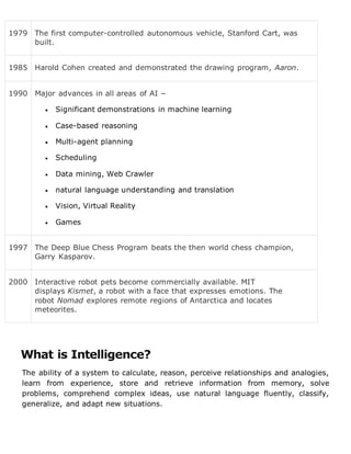 1979 The first computer-controlled autonomous vehicle, Stanford Cart, was
built.
1985 Harold Cohen created and demonstrated the drawing program, Aaron.
1990 Major advances in all areas of AI −
 Significant demonstrations in machine learning
 Case-based reasoning
 Multi-agent planning
 Scheduling
 Data mining, Web Crawler
 natural language understanding and translation
 Vision, Virtual Reality
 Games
1997 The Deep Blue Chess Program beats the then world chess champion,
Garry Kasparov.
2000 Interactive robot pets become commercially available. MIT
displays Kismet, a robot with a face that expresses emotions. The
robot Nomad explores remote regions of Antarctica and locates
meteorites.
What is Intelligence?
The ability of a system to calculate, reason, perceive relationships and analogies,
learn from experience, store and retrieve information from memory, solve
problems, comprehend complex ideas, use natural language fluently, classify,
generalize, and adapt new situations.
 