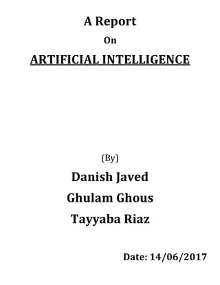 A Report
On
ARTIFICIAL INTELLIGENCE
(By)
Danish Javed
Ghulam Ghous
Tayyaba Riaz
Date: 14/06/2017
 