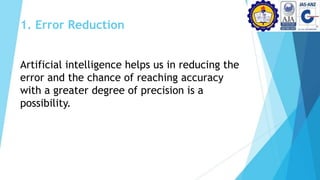 1. Error Reduction
Artificial intelligence helps us in reducing the
error and the chance of reaching accuracy
with a greater degree of precision is a
possibility.
 