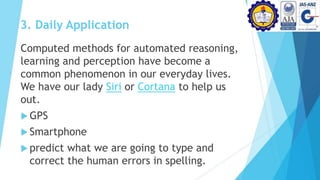 3. Daily Application
Computed methods for automated reasoning,
learning and perception have become a
common phenomenon in our everyday lives.
We have our lady Siri or Cortana to help us
out.
 GPS
 Smartphone
 predict what we are going to type and
correct the human errors in spelling.
 