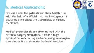 6. Medical Applications:
Doctors assess the patients and their health risks
with the help of artificial machine intelligence. It
educates them about the side effects of various
medicines.
Medical professionals are often trained with the
artificial surgery simulators. It finds a huge
application in detecting and monitoring neurological
disorders as it can simulate the brain functions.
 