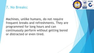 7. No Breaks:
Machines, unlike humans, do not require
frequent breaks and refreshments. They are
programmed for long hours and can
continuously perform without getting bored
or distracted or even tired.
 