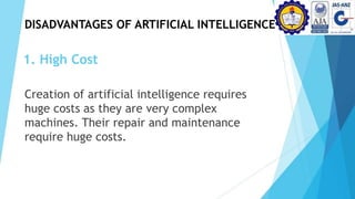 1. High Cost
Creation of artificial intelligence requires
huge costs as they are very complex
machines. Their repair and maintenance
require huge costs.
DISADVANTAGES OF ARTIFICIAL INTELLIGENCE
 