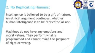 2. No Replicating Humans:
Intelligence is believed to be a gift of nature.
An ethical argument continues, whether
human intelligence is to be replicated or not.
Machines do not have any emotions and
moral values. They perform what is
programmed and cannot make the judgment
of right or wrong.
 