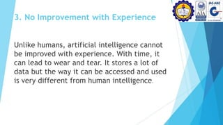 3. No Improvement with Experience
Unlike humans, artificial intelligence cannot
be improved with experience. With time, it
can lead to wear and tear. It stores a lot of
data but the way it can be accessed and used
is very different from human intelligence.
 