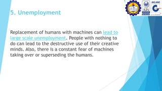 5. Unemployment
Replacement of humans with machines can lead to
large scale unemployment. People with nothing to
do can lead to the destructive use of their creative
minds. Also, there is a constant fear of machines
taking over or superseding the humans.
 
