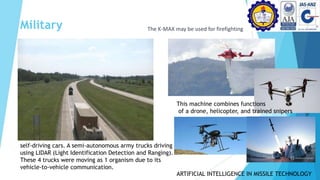 Military The K-MAX may be used for firefighting
self-driving cars. A semi-autonomous army trucks driving
using LIDAR (Light Identification Detection and Ranging).
These 4 trucks were moving as 1 organism due to its
vehicle-to-vehicle communication.
This machine combines functions
of a drone, helicopter, and trained snipers
ARTIFICIAL INTELLIGENCE IN MISSILE TECHNOLOGY
 