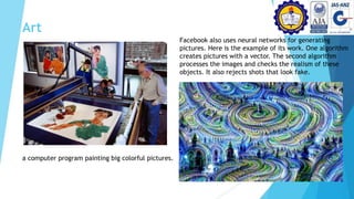 Art
a computer program painting big colorful pictures.
Facebook also uses neural networks for generating
pictures. Here is the example of its work. One algorithm
creates pictures with a vector. The second algorithm
processes the images and checks the realism of these
objects. It also rejects shots that look fake.
 