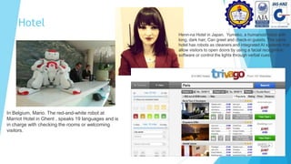 Hotel
In Belgium, Mario. The red-and-white robot at
Marriot Hotel in Ghent , speaks 19 languages and is
in charge with checking the rooms or welcoming
visitors.
Henn-na Hotel in Japan. Yumeko, a humanoid robot with
long, dark hair, Can greet and check-in guests. The same
hotel has robots as cleaners and integrated AI systems that
allow visitors to open doors by using a facial recognition
software or control the lights through verbal cues.
 