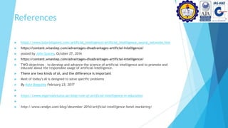 References
 https://www.tutorialspoint.com/artificial_intelligence/artificial_intelligence_neural_networks.htm
 https://content.wisestep.com/advantages-disadvantages-artificial-intelligence/
 posted by John Spacey, October 27, 2016
 https://content.wisestep.com/advantages-disadvantages-artificial-intelligence/
 TWO objectives – to develop and advance the science of artificial intelligence and to promote and
educate about the responsible usage of artificial intelligence.
 There are two kinds of AI, and the difference is important
 Most of today’s AI is designed to solve specific problems
 By Kate Baggaley February 23, 2017

 https://www.myprivatetutor.ae/blog/role-of-artificial-intelligence-in-education

 http://www.cendyn.com/blog/december-2016/artificial-intelligence-hotel-marketing/
 