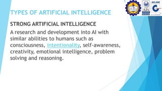 TYPES OF ARTIFICIAL INTELLIGENCE
STRONG ARTIFICIAL INTELLIGENCE
A research and development into AI with
similar abilities to humans such as
consciousness, intentionality, self-awareness,
creativity, emotional intelligence, problem
solving and reasoning.
 
