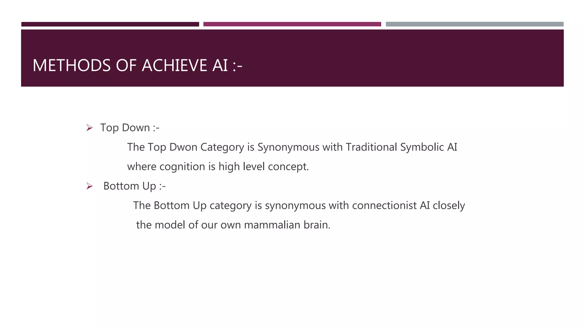 METHODS OF ACHIEVE AI :-
 Top Down :-
The Top Dwon Category is Synonymous with Traditional Symbolic AI
where cognition is high level concept.
 Bottom Up :-
The Bottom Up category is synonymous with connectionist AI closely
the model of our own mammalian brain.
 