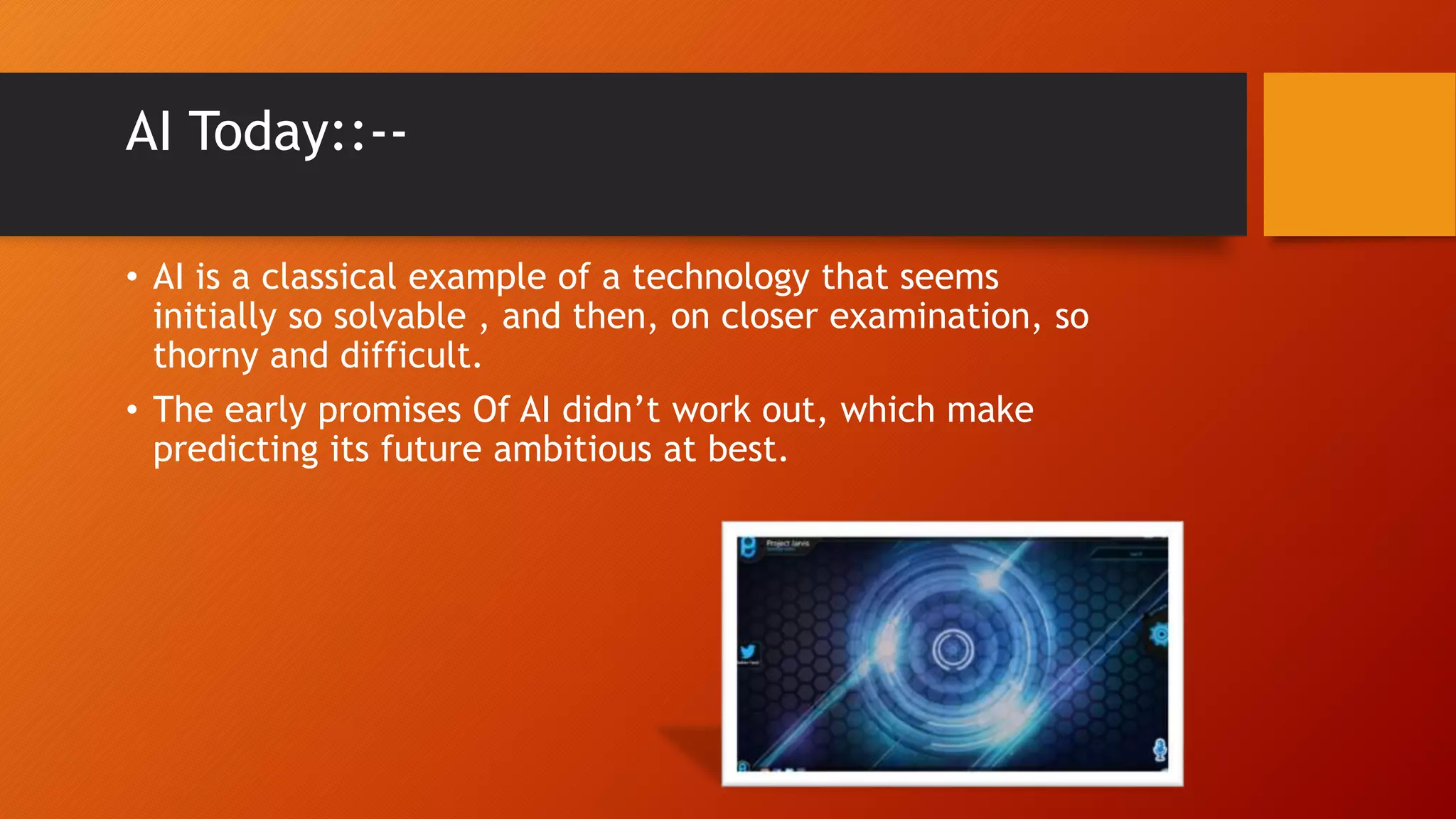 AI Today::--
• AI is a classical example of a technology that seems
initially so solvable , and then, on closer examination, so
thorny and difficult.
• The early promises Of AI didn’t work out, which make
predicting its future ambitious at best.
 