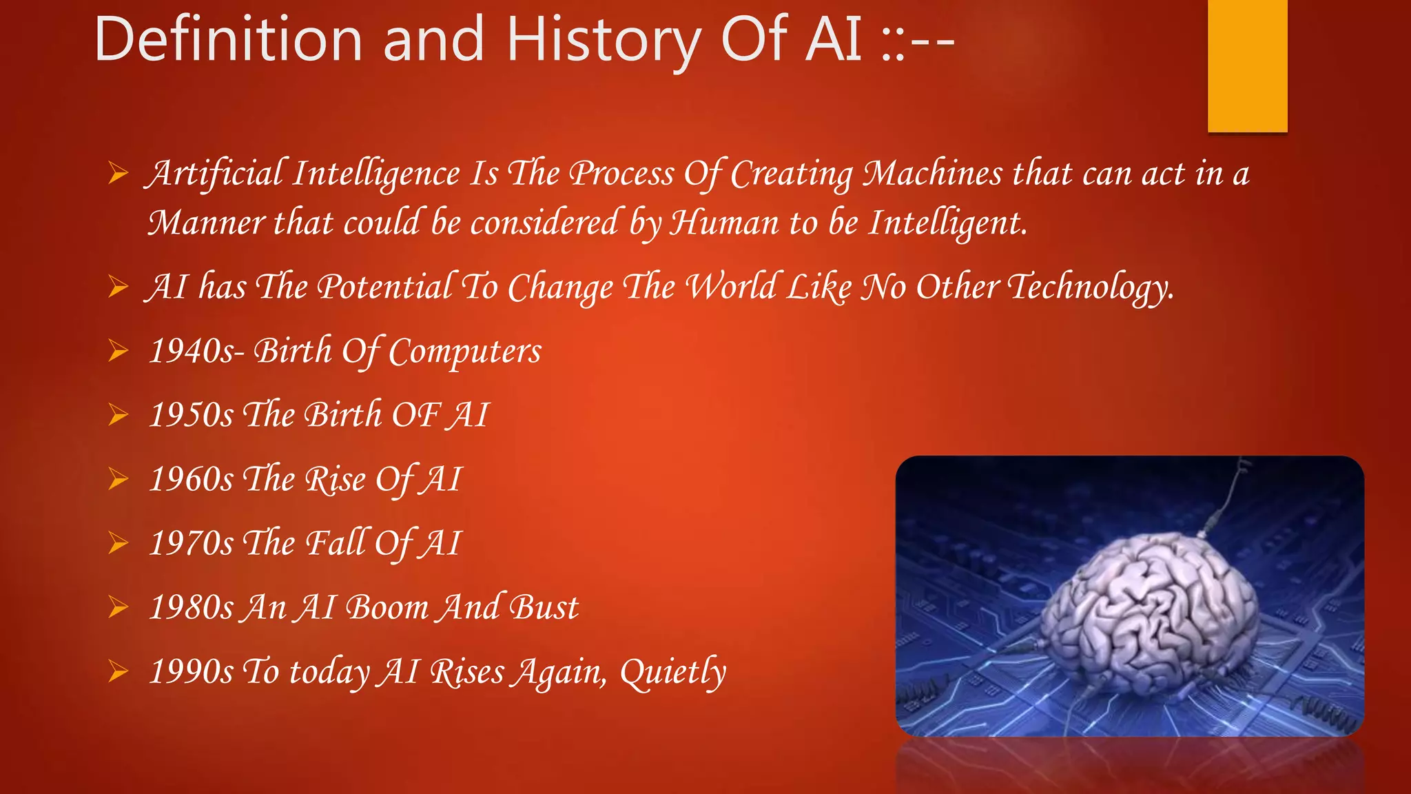 Definition and History Of AI ::--
 Artificial Intelligence Is The Process Of Creating Machines that can act in a
Manner that could be considered by Human to be Intelligent.
 AI has The Potential To Change The World Like No Other Technology.
 1940s- Birth Of Computers
 1950s The Birth OF AI
 1960s The Rise Of AI
 1970s The Fall Of AI
 1980s An AI Boom And Bust
 1990s To today AI Rises Again, Quietly
 
