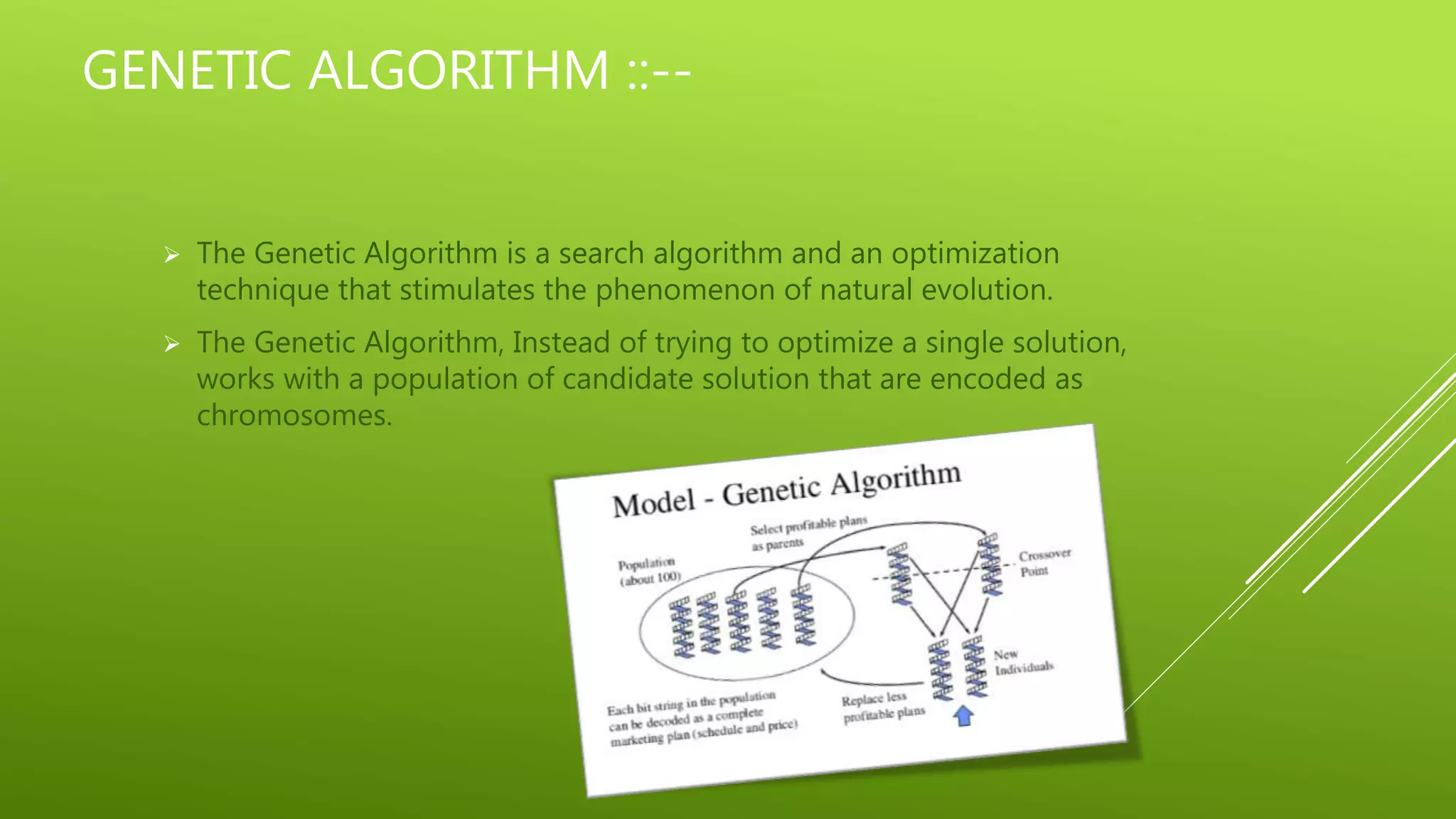 GENETIC ALGORITHM ::--
 The Genetic Algorithm is a search algorithm and an optimization
technique that stimulates the phenomenon of natural evolution.
 The Genetic Algorithm, Instead of trying to optimize a single solution,
works with a population of candidate solution that are encoded as
chromosomes.
 