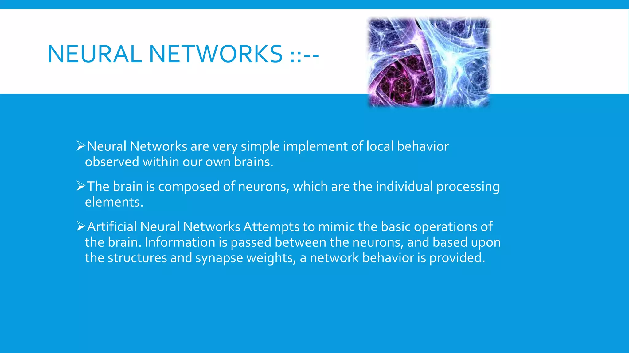 NEURAL NETWORKS ::--
Neural Networks are very simple implement of local behavior
observed within our own brains.
The brain is composed of neurons, which are the individual processing
elements.
Artificial Neural Networks Attempts to mimic the basic operations of
the brain. Information is passed between the neurons, and based upon
the structures and synapse weights, a network behavior is provided.
 