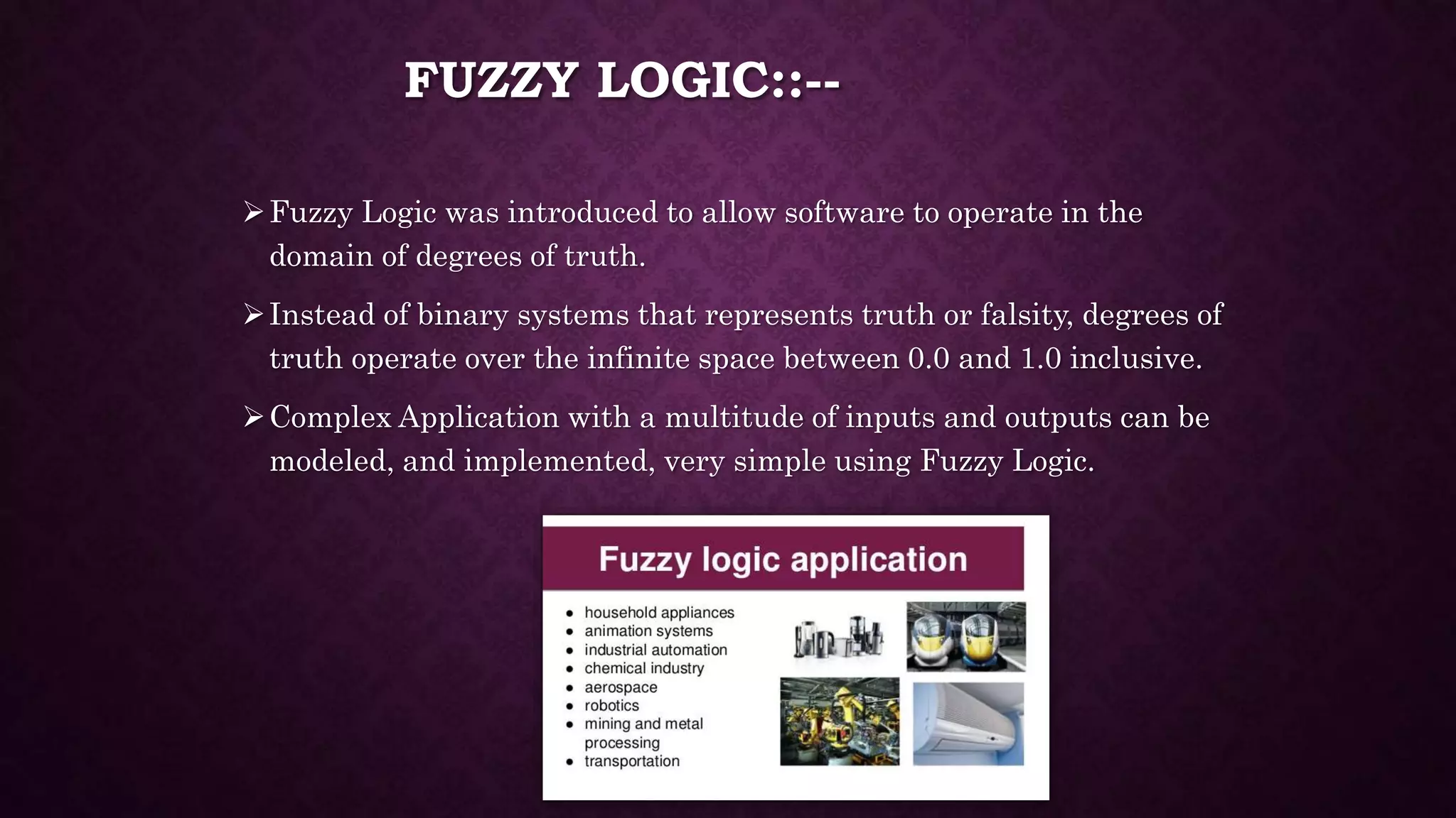 FUZZY LOGIC::--
Fuzzy Logic was introduced to allow software to operate in the
domain of degrees of truth.
Instead of binary systems that represents truth or falsity, degrees of
truth operate over the infinite space between 0.0 and 1.0 inclusive.
Complex Application with a multitude of inputs and outputs can be
modeled, and implemented, very simple using Fuzzy Logic.
 