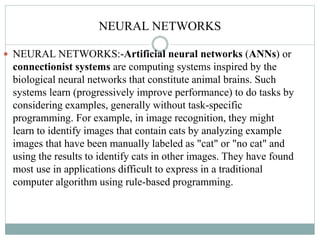 NEURAL NETWORKS
 NEURAL NETWORKS:-Artificial neural networks (ANNs) or
connectionist systems are computing systems inspir...