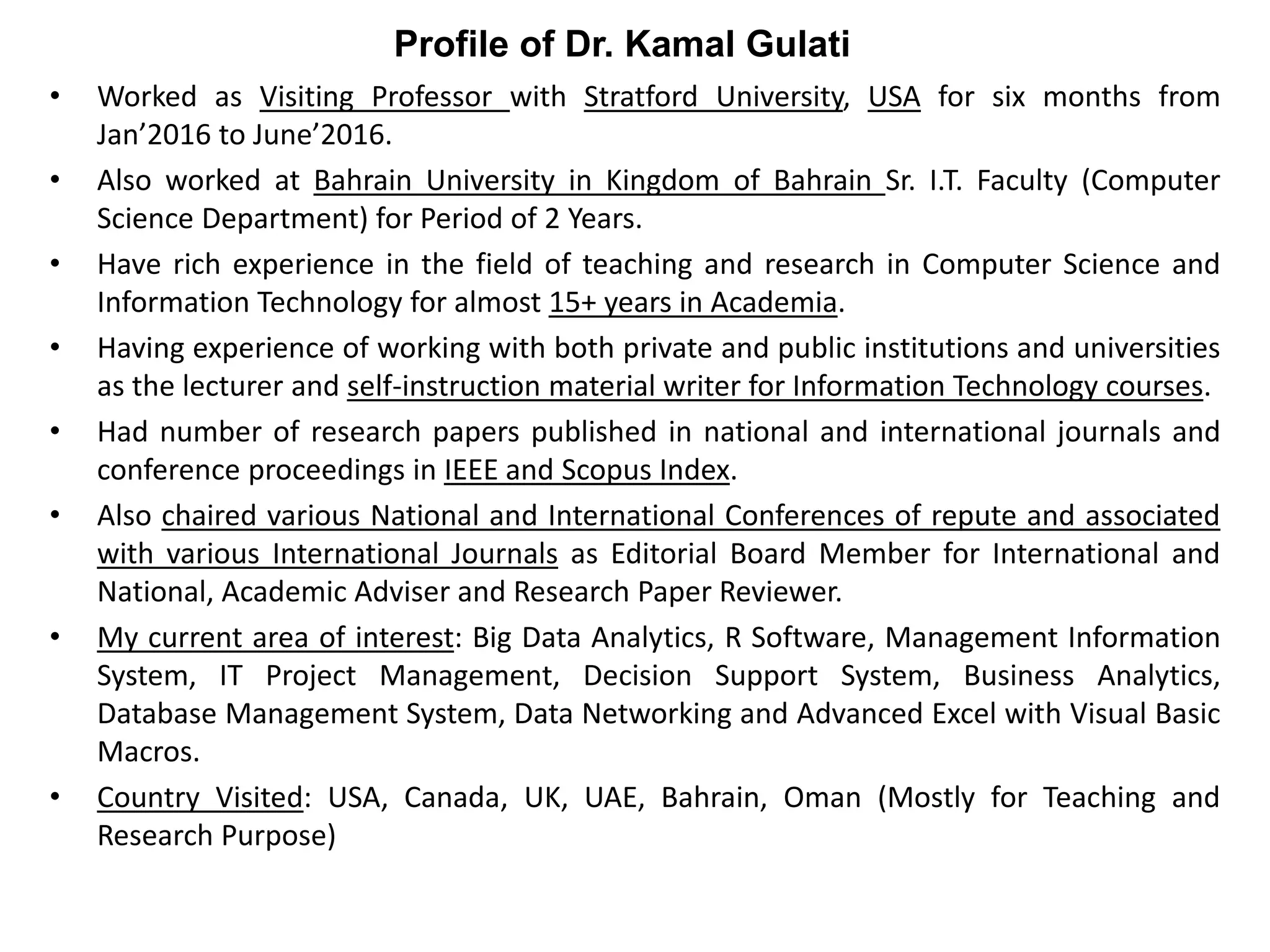 • Worked as Visiting Professor with Stratford University, USA for six months from
Jan’2016 to June’2016.
• Also worked at Bahrain University in Kingdom of Bahrain Sr. I.T. Faculty (Computer
Science Department) for Period of 2 Years.
• Have rich experience in the field of teaching and research in Computer Science and
Information Technology for almost 15+ years in Academia.
• Having experience of working with both private and public institutions and universities
as the lecturer and self-instruction material writer for Information Technology courses.
• Had number of research papers published in national and international journals and
conference proceedings in IEEE and Scopus Index.
• Also chaired various National and International Conferences of repute and associated
with various International Journals as Editorial Board Member for International and
National, Academic Adviser and Research Paper Reviewer.
• My current area of interest: Big Data Analytics, R Software, Management Information
System, IT Project Management, Decision Support System, Business Analytics,
Database Management System, Data Networking and Advanced Excel with Visual Basic
Macros.
• Country Visited: USA, Canada, UK, UAE, Bahrain, Oman (Mostly for Teaching and
Research Purpose)
Profile of Dr. Kamal Gulati
 
