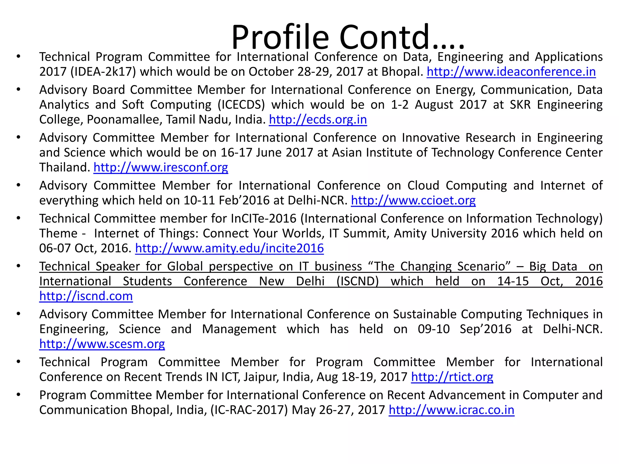 • Technical Program Committee for International Conference on Data, Engineering and Applications
2017 (IDEA-2k17) which would be on October 28-29, 2017 at Bhopal. http://www.ideaconference.in
• Advisory Board Committee Member for International Conference on Energy, Communication, Data
Analytics and Soft Computing (ICECDS) which would be on 1-2 August 2017 at SKR Engineering
College, Poonamallee, Tamil Nadu, India. http://ecds.org.in
• Advisory Committee Member for International Conference on Innovative Research in Engineering
and Science which would be on 16-17 June 2017 at Asian Institute of Technology Conference Center
Thailand. http://www.iresconf.org
• Advisory Committee Member for International Conference on Cloud Computing and Internet of
everything which held on 10-11 Feb’2016 at Delhi-NCR. http://www.ccioet.org
• Technical Committee member for InCITe-2016 (International Conference on Information Technology)
Theme - Internet of Things: Connect Your Worlds, IT Summit, Amity University 2016 which held on
06-07 Oct, 2016. http://www.amity.edu/incite2016
• Technical Speaker for Global perspective on IT business “The Changing Scenario” – Big Data on
International Students Conference New Delhi (ISCND) which held on 14-15 Oct, 2016
http://iscnd.com
• Advisory Committee Member for International Conference on Sustainable Computing Techniques in
Engineering, Science and Management which has held on 09-10 Sep’2016 at Delhi-NCR.
http://www.scesm.org
• Technical Program Committee Member for Program Committee Member for International
Conference on Recent Trends IN ICT, Jaipur, India, Aug 18-19, 2017 http://rtict.org
• Program Committee Member for International Conference on Recent Advancement in Computer and
Communication Bhopal, India, (IC-RAC-2017) May 26-27, 2017 http://www.icrac.co.in
Profile Contd….
 
