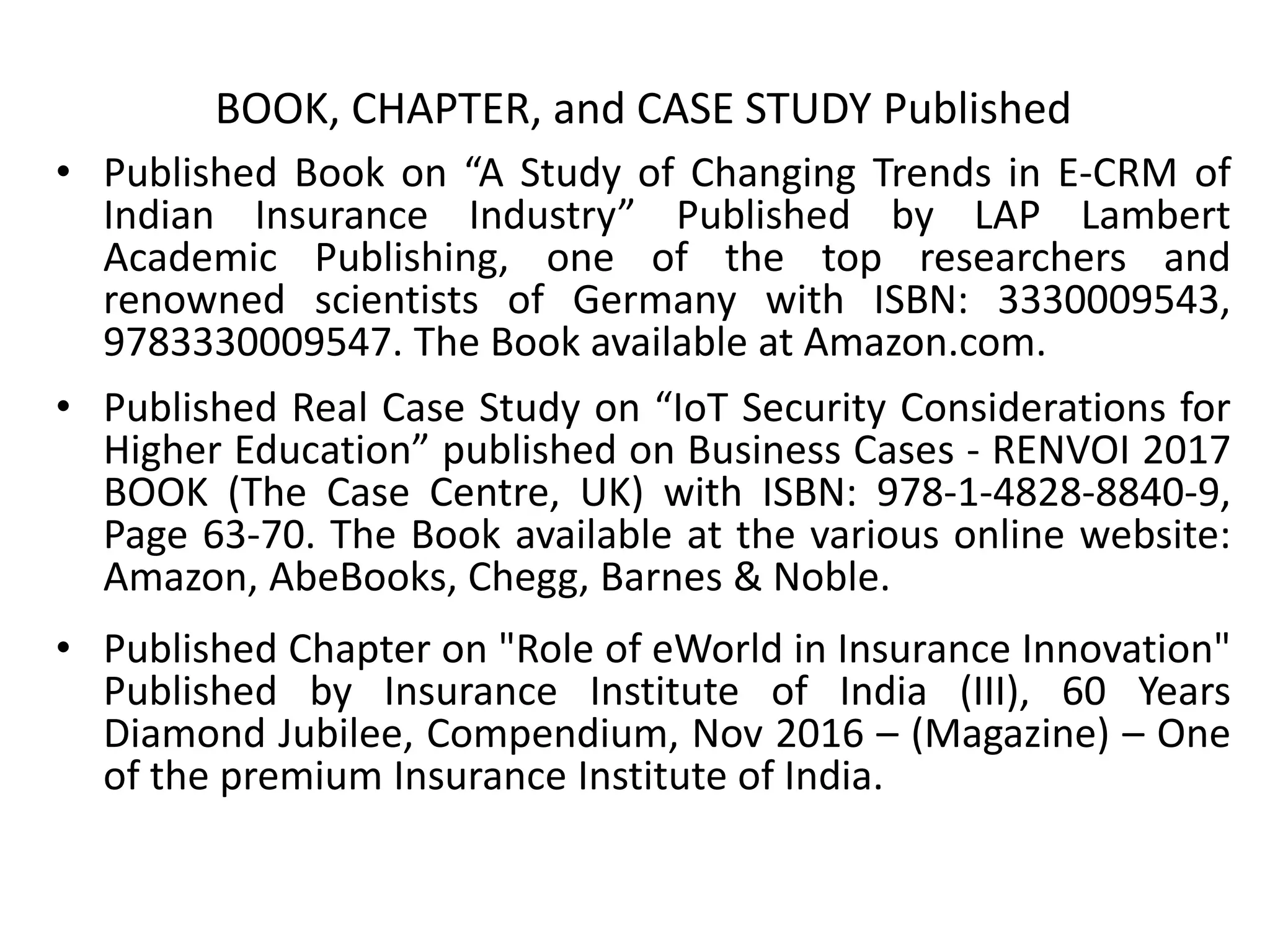 BOOK, CHAPTER, and CASE STUDY Published
• Published Book on “A Study of Changing Trends in E-CRM of
Indian Insurance Industry” Published by LAP Lambert
Academic Publishing, one of the top researchers and
renowned scientists of Germany with ISBN: 3330009543,
9783330009547. The Book available at Amazon.com.
• Published Real Case Study on “IoT Security Considerations for
Higher Education” published on Business Cases - RENVOI 2017
BOOK (The Case Centre, UK) with ISBN: 978-1-4828-8840-9,
Page 63-70. The Book available at the various online website:
Amazon, AbeBooks, Chegg, Barnes & Noble.
• Published Chapter on "Role of eWorld in Insurance Innovation"
Published by Insurance Institute of India (III), 60 Years
Diamond Jubilee, Compendium, Nov 2016 – (Magazine) – One
of the premium Insurance Institute of India.
 
