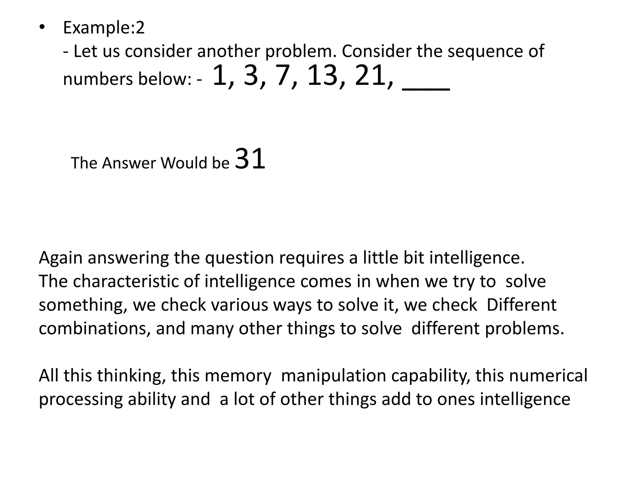 • Example:2
- Let us consider another problem. Consider the sequence of
numbers below: - 1, 3, 7, 13, 21, ___
The Answer Would be 31
Again answering the question requires a little bit intelligence.
The characteristic of intelligence comes in when we try to solve
something, we check various ways to solve it, we check Different
combinations, and many other things to solve different problems.
All this thinking, this memory manipulation capability, this numerical
processing ability and a lot of other things add to ones intelligence
 