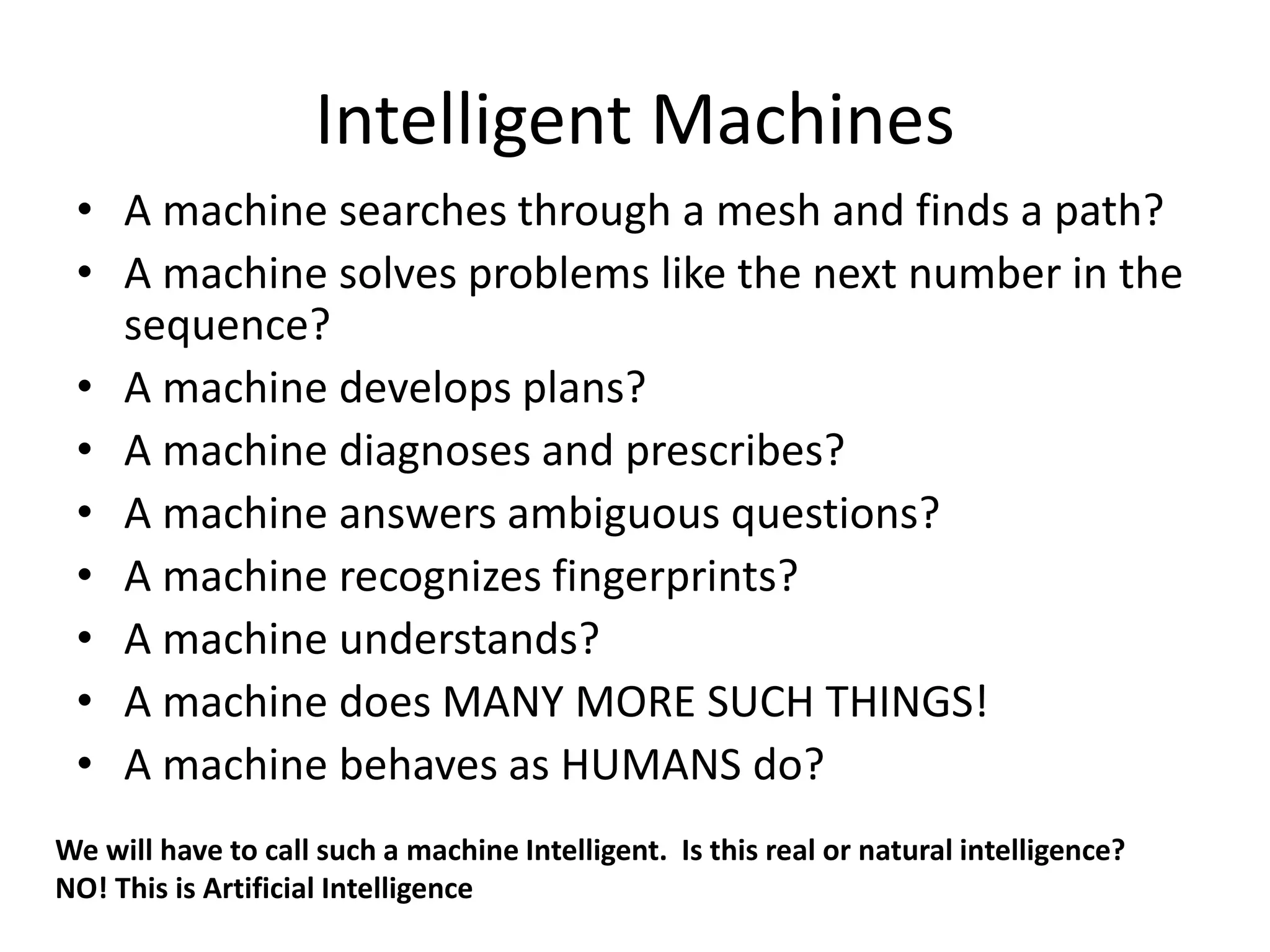 Intelligent Machines
• A machine searches through a mesh and finds a path?
• A machine solves problems like the next number in the
sequence?
• A machine develops plans?
• A machine diagnoses and prescribes?
• A machine answers ambiguous questions?
• A machine recognizes fingerprints?
• A machine understands?
• A machine does MANY MORE SUCH THINGS!
• A machine behaves as HUMANS do?
We will have to call such a machine Intelligent. Is this real or natural intelligence?
NO! This is Artificial Intelligence
 