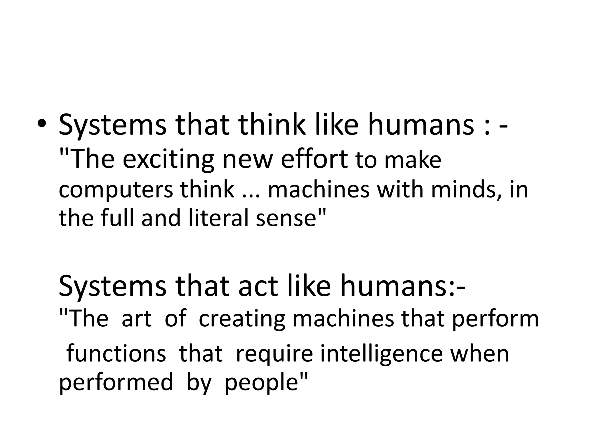 • Systems that think like humans : -
"The exciting new effort to make
computers think ... machines with minds, in
the full and literal sense"
Systems that act like humans:-
"The art of creating machines that perform
functions that require intelligence when
performed by people"
 