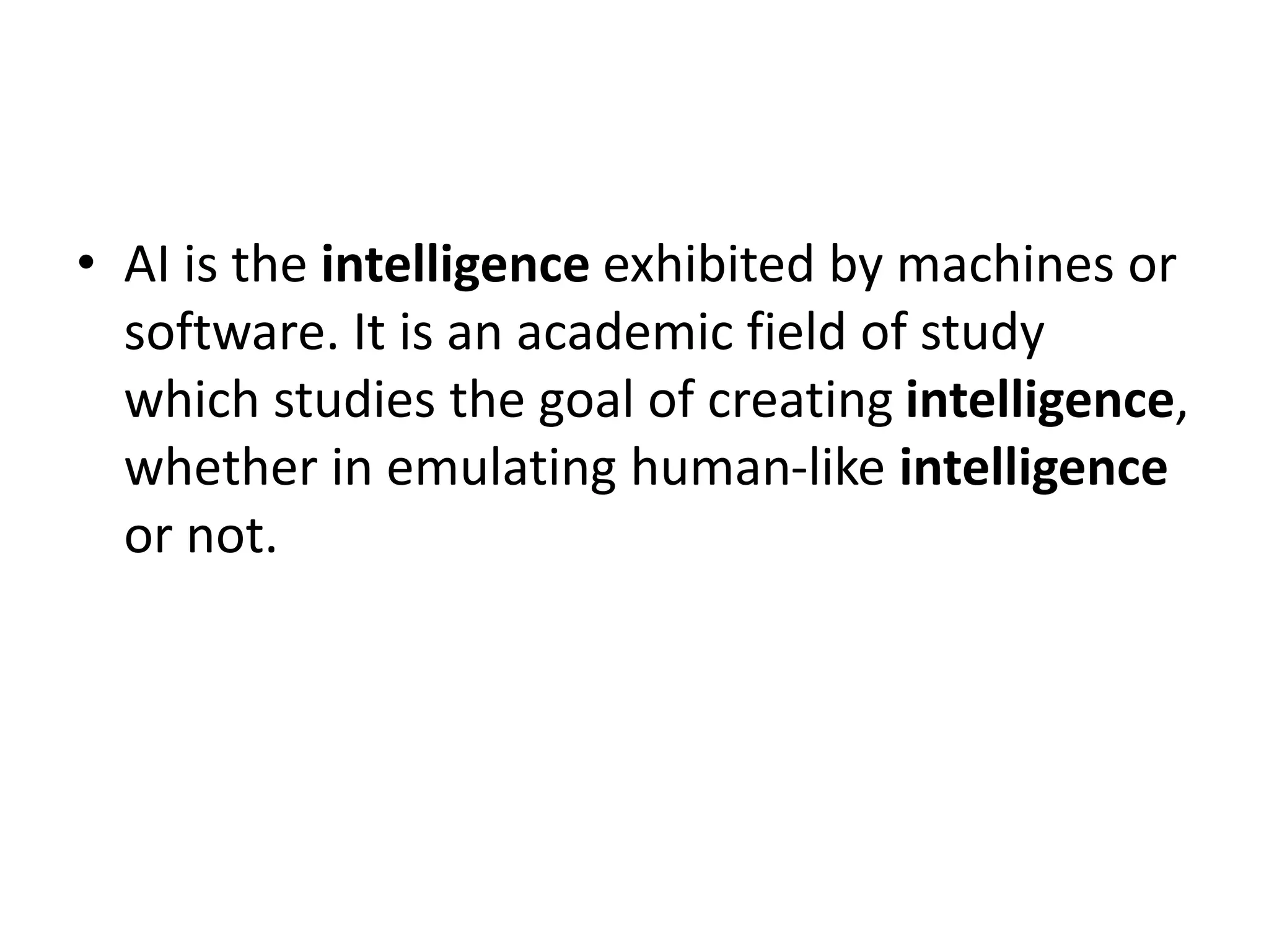• AI is the intelligence exhibited by machines or
software. It is an academic field of study
which studies the goal of creating intelligence,
whether in emulating human-like intelligence
or not.
 