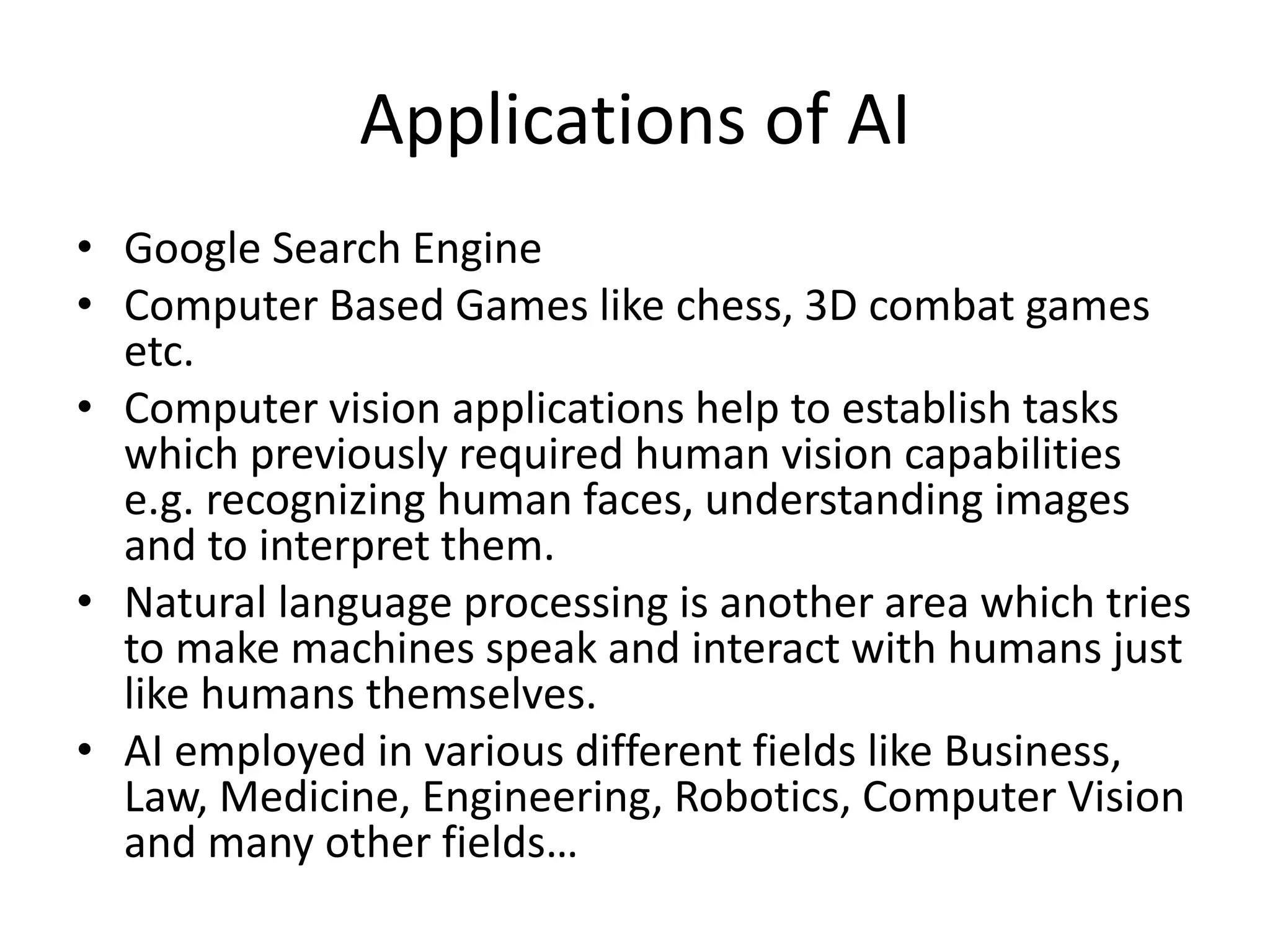 Applications of AI
• Google Search Engine
• Computer Based Games like chess, 3D combat games
etc.
• Computer vision applications help to establish tasks
which previously required human vision capabilities
e.g. recognizing human faces, understanding images
and to interpret them.
• Natural language processing is another area which tries
to make machines speak and interact with humans just
like humans themselves.
• AI employed in various different fields like Business,
Law, Medicine, Engineering, Robotics, Computer Vision
and many other fields…
 