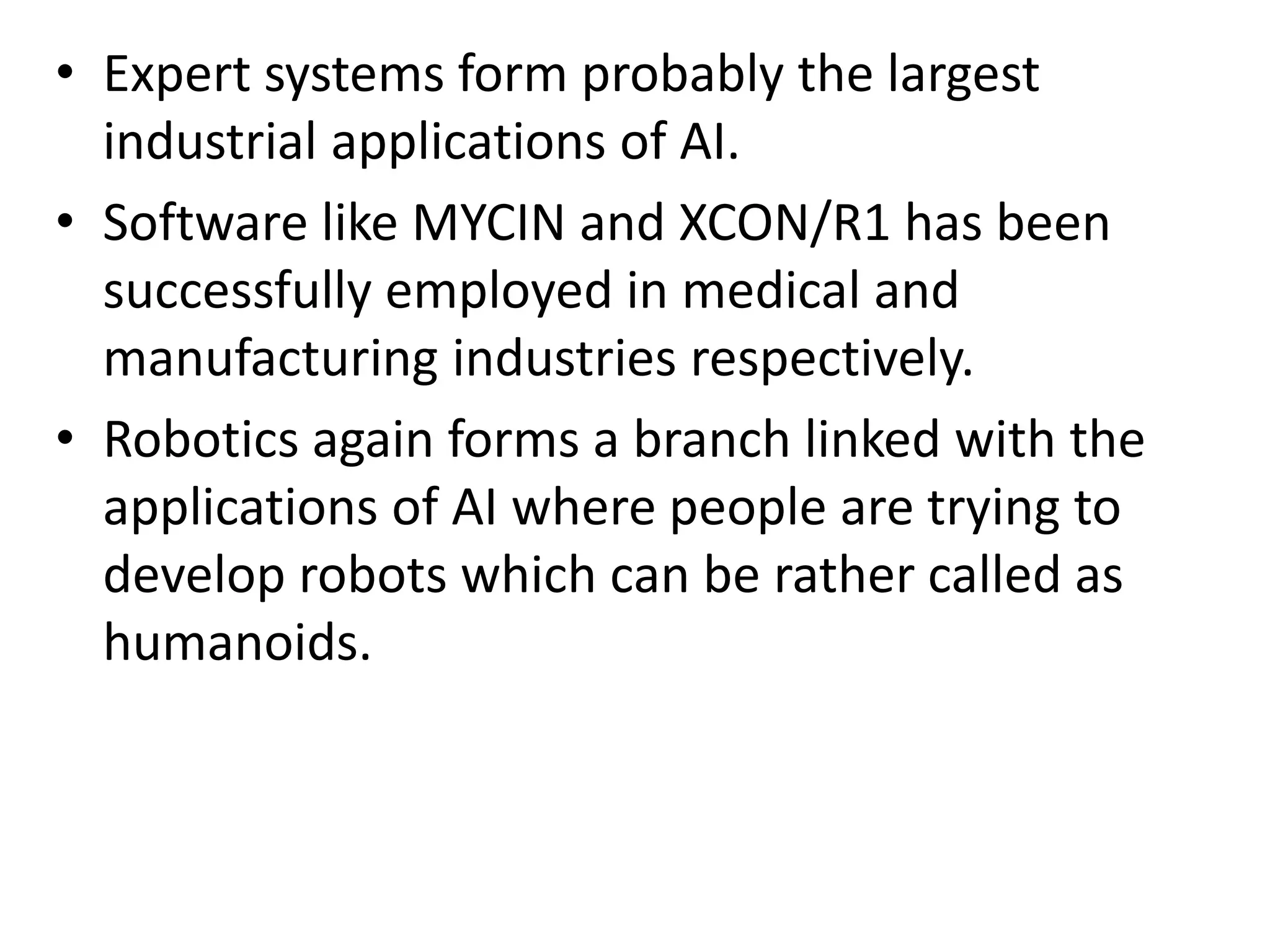 • Expert systems form probably the largest
industrial applications of AI.
• Software like MYCIN and XCON/R1 has been
successfully employed in medical and
manufacturing industries respectively.
• Robotics again forms a branch linked with the
applications of AI where people are trying to
develop robots which can be rather called as
humanoids.
 