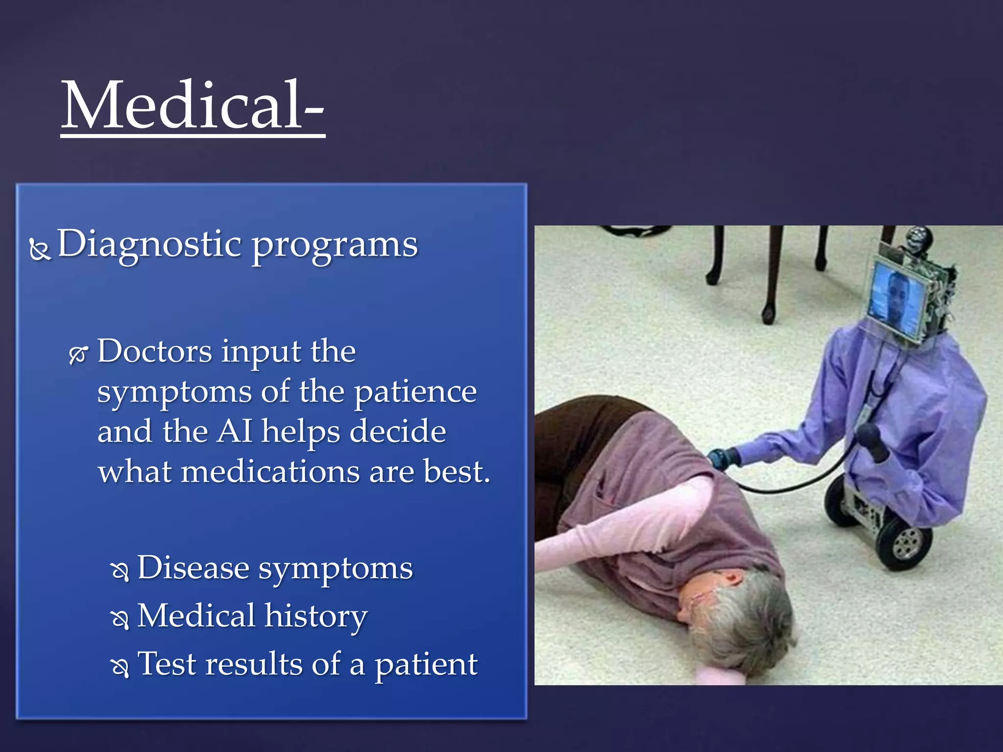  Diagnostic programs
 Doctors input the
symptoms of the patience
and the AI helps decide
what medications are best.
 Disease symptoms
 Medical history
 Test results of a patient
Medical-
 