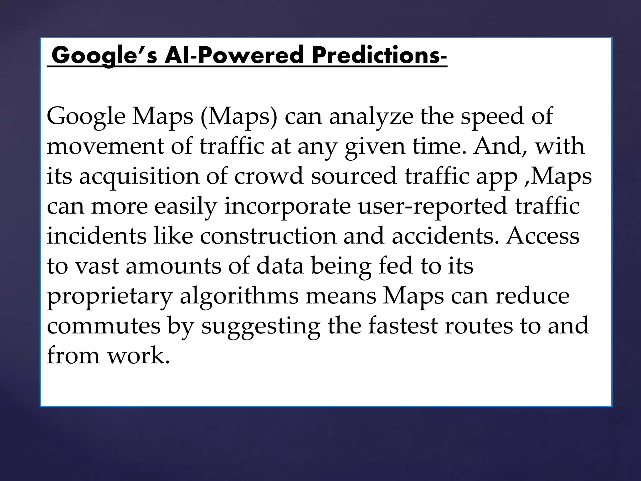 Google’s AI-Powered Predictions-
Google Maps (Maps) can analyze the speed of
movement of traffic at any given time. And, with
its acquisition of crowd sourced traffic app ,Maps
can more easily incorporate user-reported traffic
incidents like construction and accidents. Access
to vast amounts of data being fed to its
proprietary algorithms means Maps can reduce
commutes by suggesting the fastest routes to and
from work.
 