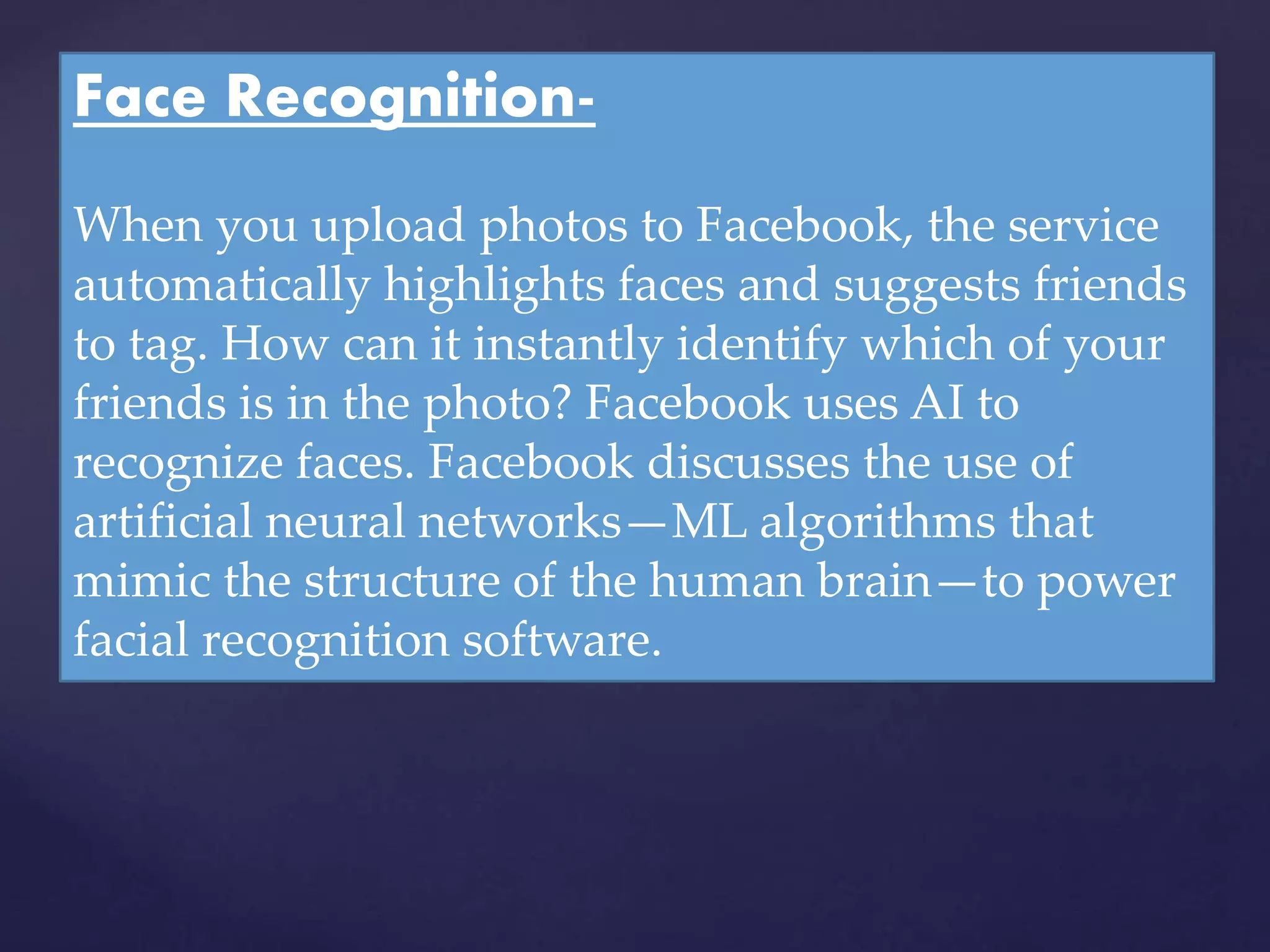 Face Recognition-
When you upload photos to Facebook, the service
automatically highlights faces and suggests friends
to tag. How can it instantly identify which of your
friends is in the photo? Facebook uses AI to
recognize faces. Facebook discusses the use of
artificial neural networks—ML algorithms that
mimic the structure of the human brain—to power
facial recognition software.
 