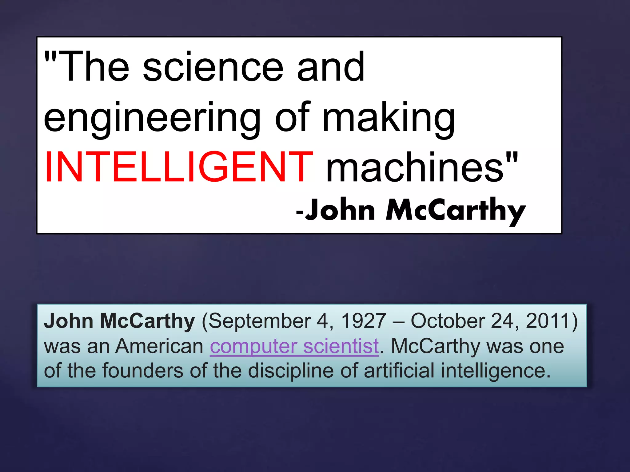 "The science and
engineering of making
INTELLIGENT machines"
-John McCarthy
John McCarthy (September 4, 1927 – October 24, 2011)
was an American computer scientist. McCarthy was one
of the founders of the discipline of artificial intelligence.
 