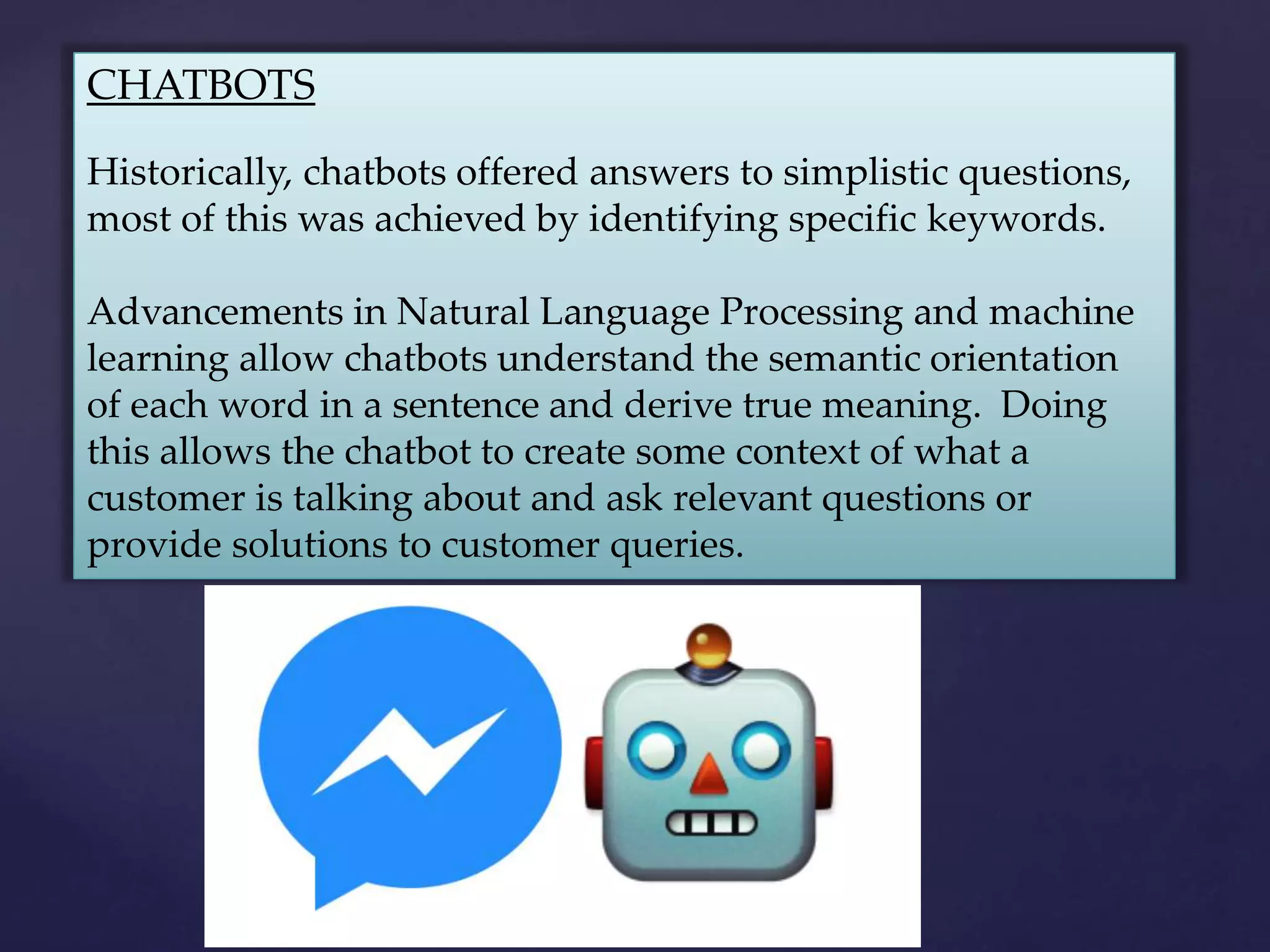 CHATBOTS
Historically, chatbots offered answers to simplistic questions,
most of this was achieved by identifying specific keywords.
Advancements in Natural Language Processing and machine
learning allow chatbots understand the semantic orientation
of each word in a sentence and derive true meaning. Doing
this allows the chatbot to create some context of what a
customer is talking about and ask relevant questions or
provide solutions to customer queries.
 