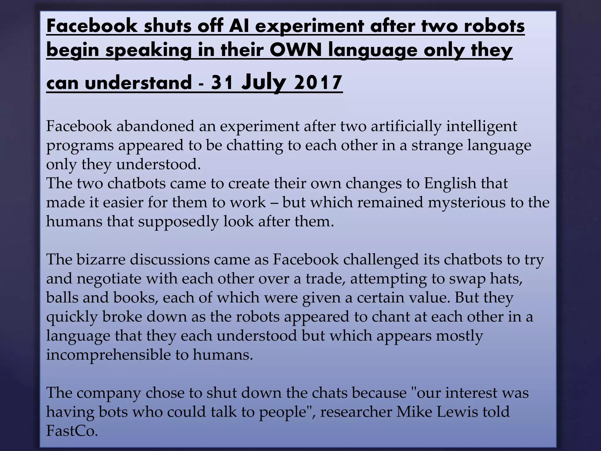 Facebook shuts off AI experiment after two robots
begin speaking in their OWN language only they
can understand - 31 July 2017
Facebook abandoned an experiment after two artificially intelligent
programs appeared to be chatting to each other in a strange language
only they understood.
The two chatbots came to create their own changes to English that
made it easier for them to work – but which remained mysterious to the
humans that supposedly look after them.
The bizarre discussions came as Facebook challenged its chatbots to try
and negotiate with each other over a trade, attempting to swap hats,
balls and books, each of which were given a certain value. But they
quickly broke down as the robots appeared to chant at each other in a
language that they each understood but which appears mostly
incomprehensible to humans.
The company chose to shut down the chats because "our interest was
having bots who could talk to people", researcher Mike Lewis told
FastCo.
 